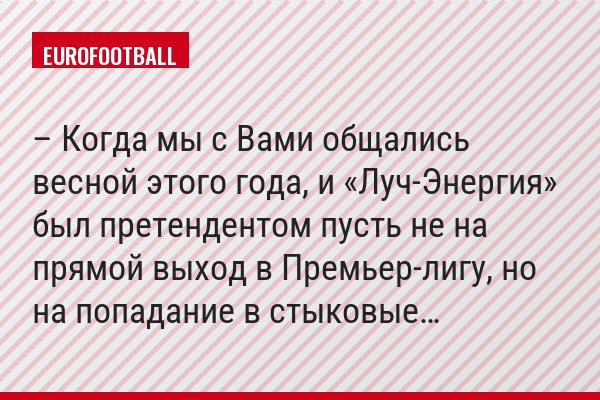 – Когда мы с Вами общались весной этого года, и «Луч-Энергия» был претендентом пусть не на прямой выход в Премьер-лигу, но на попадание в стыковые…