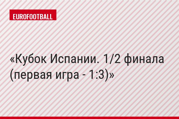 Кубок Испании. 1/2 финала (первая игра - 1:3)