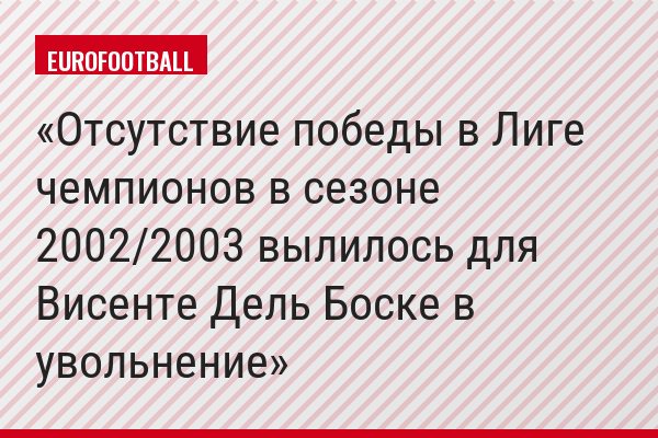 Отсутствие победы в Лиге чемпионов в сезоне 2002/2003 вылилось для Висенте Дель Боске в увольнение