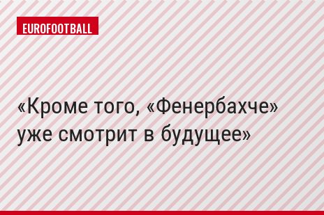 Кроме того, «Фенербахче» уже смотрит в будущее