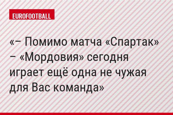 – Помимо матча «Спартак» – «Мордовия» сегодня играет ещё одна не чужая для Вас команда