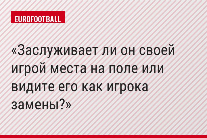 Заслуживает ли он своей игрой места на поле или видите его как игрока замены?
