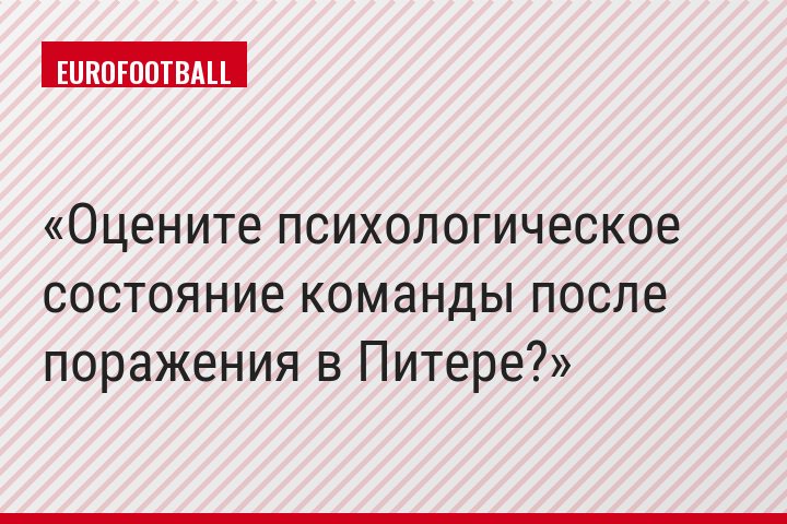 Оцените психологическое состояние команды после поражения в Питере?