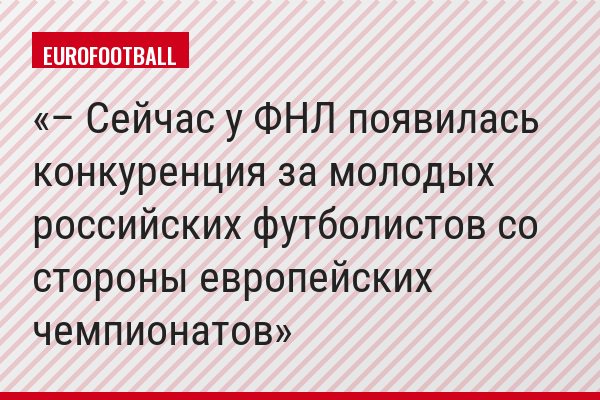 – Сейчас у ФНЛ появилась конкуренция за молодых российских футболистов со стороны европейских чемпионатов