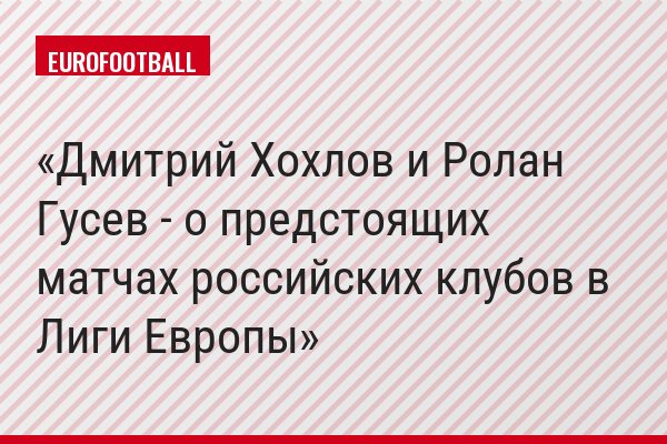 Дмитрий Хохлов и Ролан Гусев - о предстоящих матчах российских клубов в Лиги Европы