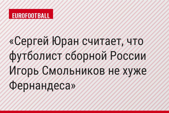 Сергей Юран считает, что футболист сборной России Игорь Смольников не хуже Фернандеса