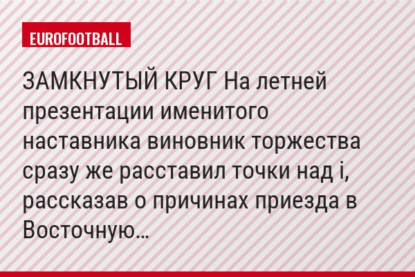 ЗАМКНУТЫЙ КРУГ На летней презентации именитого наставника виновник торжества сразу же расставил точки над i, рассказав о причинах приезда в Восточную…