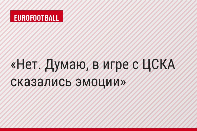 Нет. Думаю, в игре с ЦСКА сказались эмоции