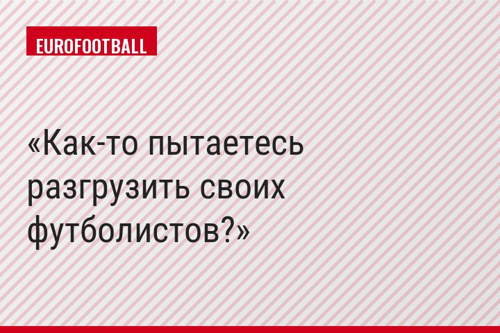 Как-то пытаетесь разгрузить своих футболистов?
