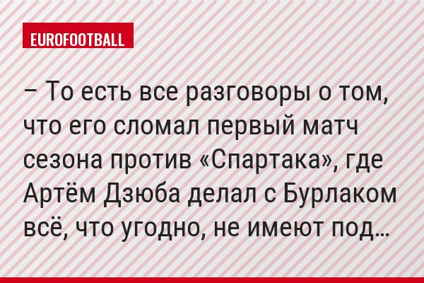 – То есть все разговоры о том, что его сломал первый матч сезона против «Спартака», где Артём Дзюба делал с Бурлаком всё, что угодно, не имеют под…
