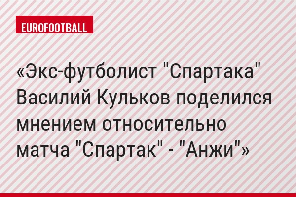 Экс-футболист "Спартака" Василий Кульков поделился мнением относительно матча "Спартак" - "Анжи"