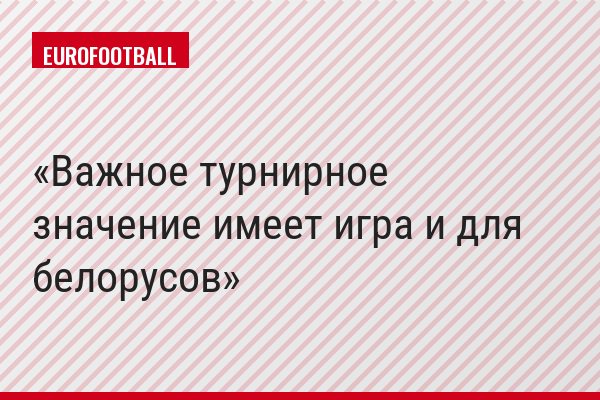 Важное турнирное значение имеет игра и для белорусов