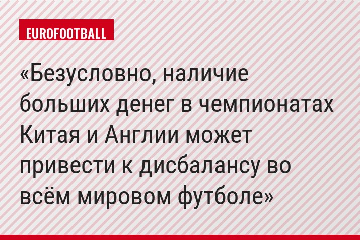 Безусловно, наличие больших денег в чемпионатах Китая и Англии может привести к дисбалансу во всём мировом футболе