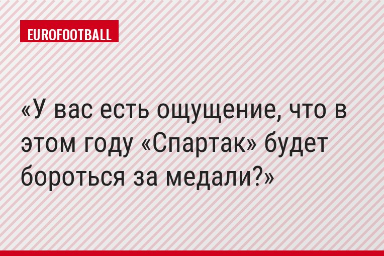 У вас есть ощущение, что в этом году «Спартак» будет бороться за медали?