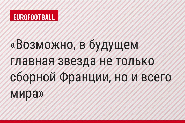 Возможно, в будущем главная звезда не только сборной Франции, но и всего мира