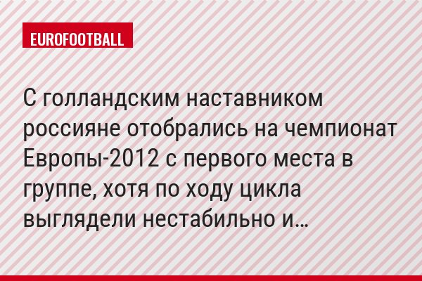 С голландским наставником россияне отобрались на чемпионат Европы-2012 с первого места в группе, хотя по ходу цикла выглядели нестабильно и…
