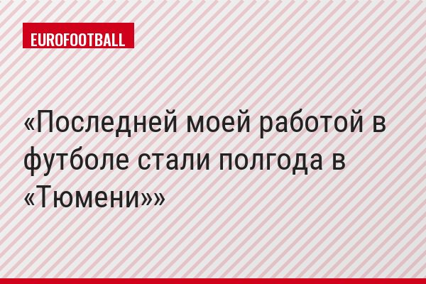 Последней моей работой в футболе стали полгода в «Тюмени»