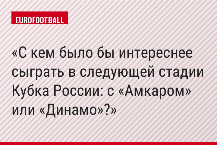 С кем было бы интереснее сыграть в следующей стадии Кубка России: с «Амкаром» или «Динамо»?