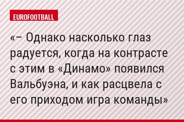 – Однако насколько глаз радуется, когда на контрасте с этим в «Динамо» появился Вальбуэна, и как расцвела с его приходом игра команды
