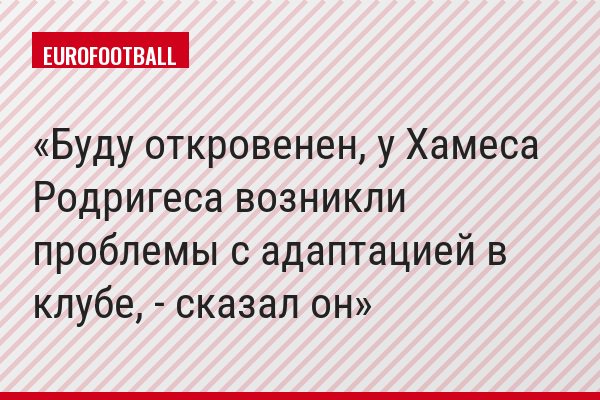 «Буду откровенен, у Хамеса Родригеса возникли проблемы с адаптацией в клубе, - сказал он»