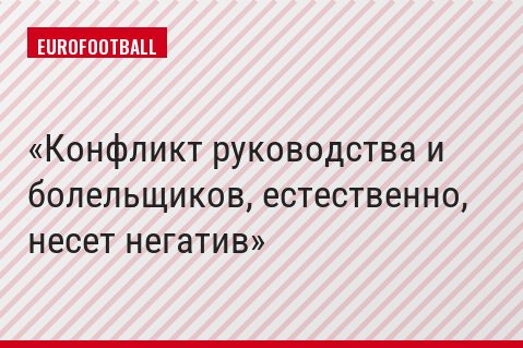 Конфликт руководства и болельщиков, естественно, несет негатив