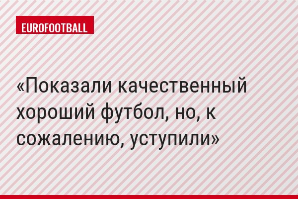 "Показали качественный хороший футбол, но, к сожалению, уступили"