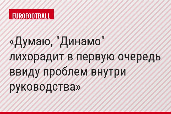 Думаю, "Динамо" лихорадит в первую очередь ввиду проблем внутри руководства