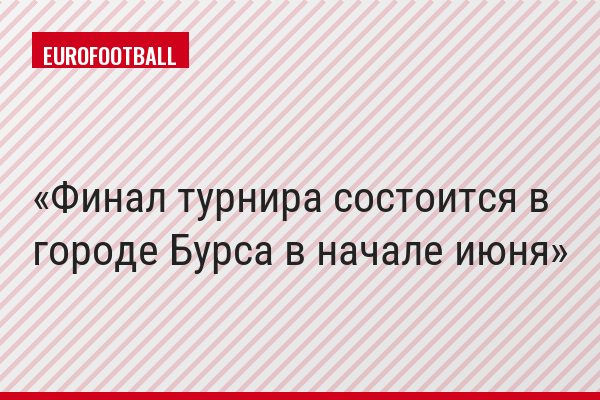 Финал турнира состоится в городе Бурса в начале июня
