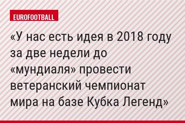 У нас есть идея в 2018 году за две недели до «мундиаля» провести ветеранский чемпионат мира на базе Кубка Легенд