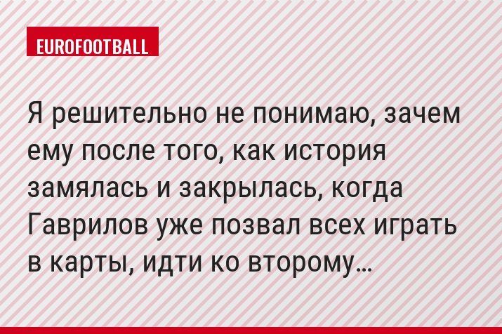 Я решительно не понимаю, зачем ему после того, как история замялась и закрылась, когда Гаврилов уже позвал всех играть в карты, идти ко второму…