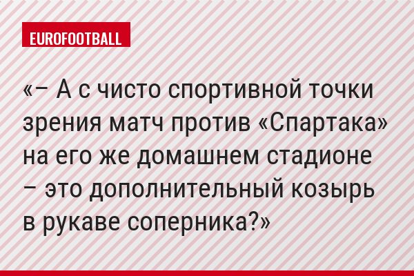 – А с чисто спортивной точки зрения матч против «Спартака» на его же домашнем стадионе – это дополнительный козырь в рукаве соперника?