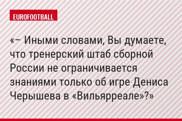 – Иными словами, Вы думаете, что тренерский штаб сборной России не ограничивается знаниями только об игре Дениса Черышева в «Вильярреале»?