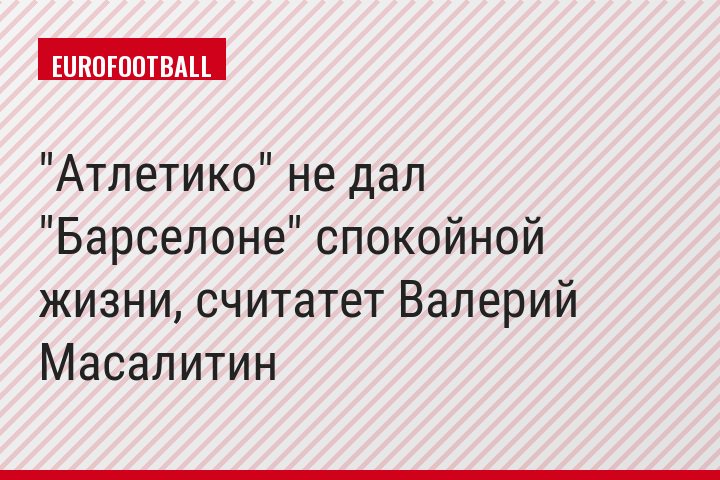 "Атлетико" не дал "Барселоне" спокойной жизни, считатет Валерий Масалитин