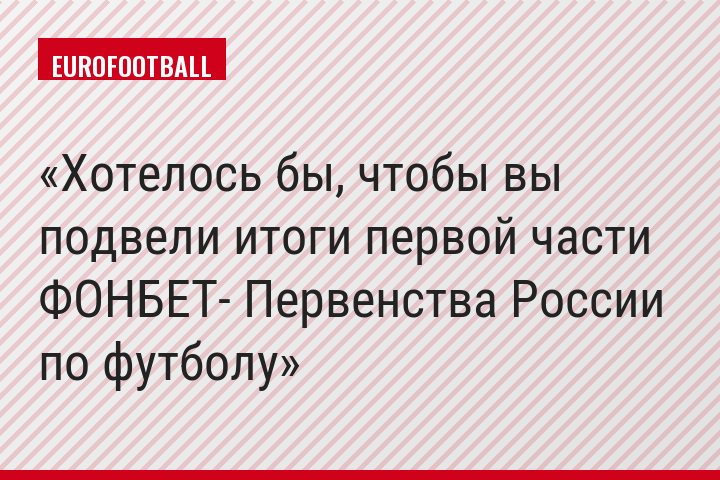 Хотелось бы, чтобы вы подвели итоги первой части ФОНБЕТ- Первенства России по футболу