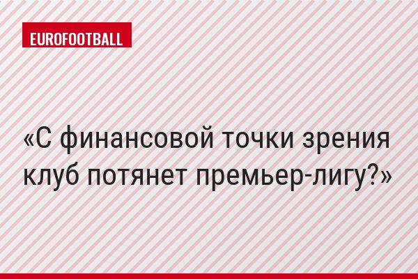 С финансовой точки зрения клуб потянет премьер-лигу?