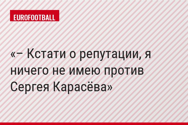 – Кстати о репутации, я ничего не имею против Сергея Карасёва