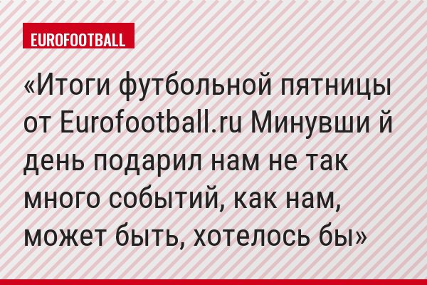 Итоги футбольной пятницы от Eurofootball.ru Минувши й день подарил нам не так много событий, как нам, может быть, хотелось бы