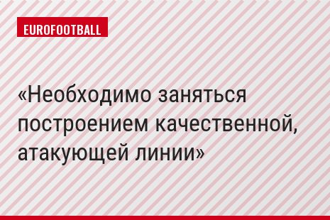 Необходимо заняться построением качественной, атакующей линии