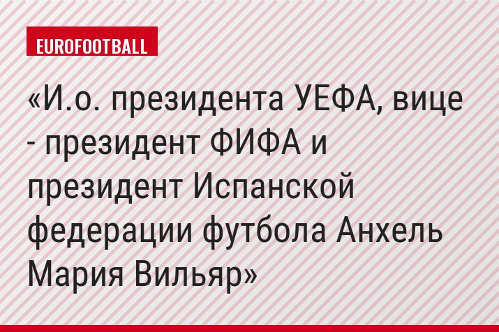 И.о. президента УЕФА, вице - президент ФИФА и президент Испанской федерации футбола Анхель Мария Вильяр