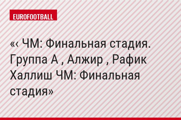 ‹ ЧМ: Финальная стадия. Группа A , Алжир , Рафик Халлиш ЧМ: Финальная стадия