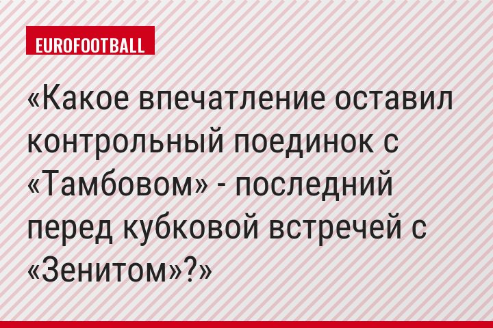 Какое впечатление оставил контрольный поединок с «Тамбовом» - последний перед кубковой встречей с «Зенитом»?