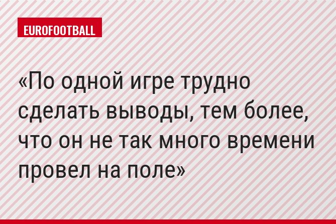 По одной игре трудно сделать выводы, тем более, что он не так много времени провел на поле