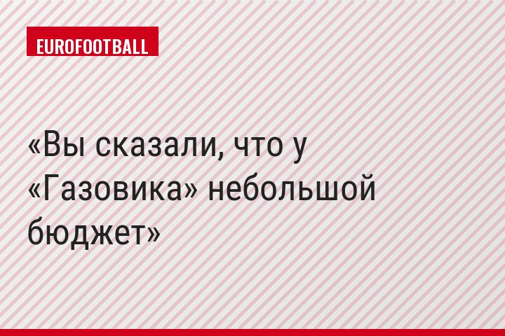 Вы сказали, что у «Газовика» небольшой бюджет