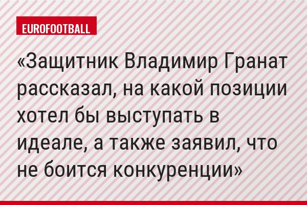 Защитник Владимир Гранат рассказал, на какой позиции хотел бы выступать в идеале, а также заявил, что не боится конкуренции