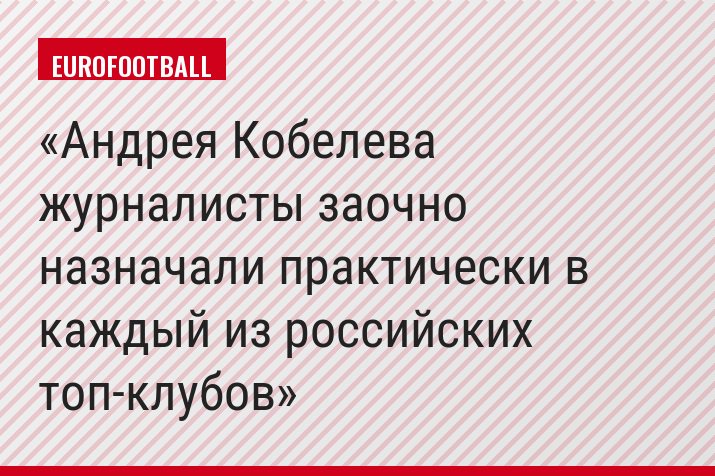 Андрея Кобелева журналисты заочно назначали практически в каждый из российских топ-клубов