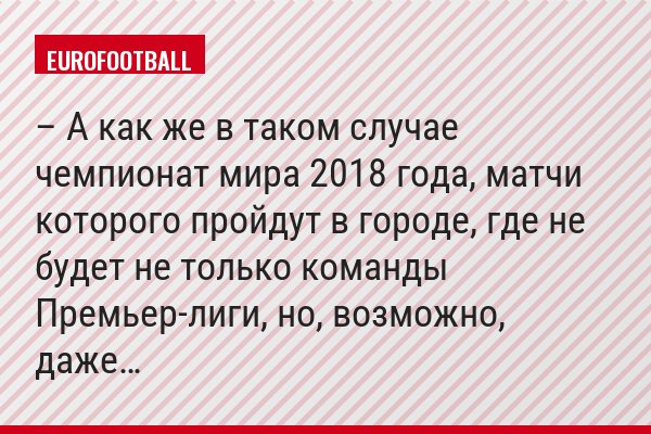 – А как же в таком случае чемпионат мира 2018 года, матчи которого пройдут в городе, где не будет не только команды Премьер-лиги, но, возможно, даже…