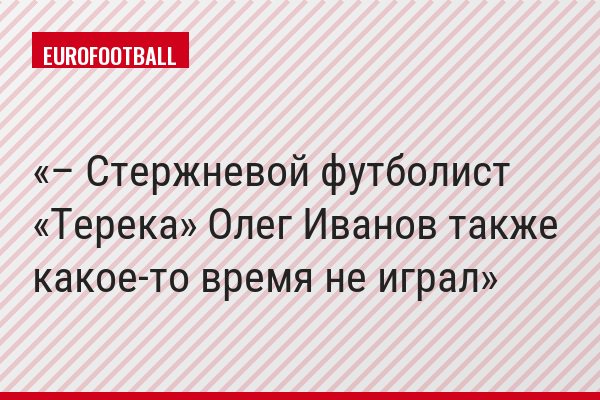 – Стержневой футболист «Терека» Олег Иванов также какое-то время не играл