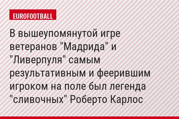 В вышеупомянутой игре ветеранов "Мадрида" и "Ливерпуля" самым результативным и феерившим игроком на поле был легенда "сливочных" Роберто Карлос