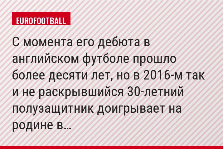 С момента его дебюта в английском футболе прошло более десяти лет, но в 2016-м так и не раскрывшийся 30-летний полузащитник доигрывает на родине в…