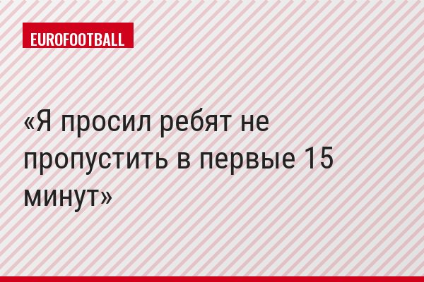 Я просил ребят не пропустить в первые 15 минут